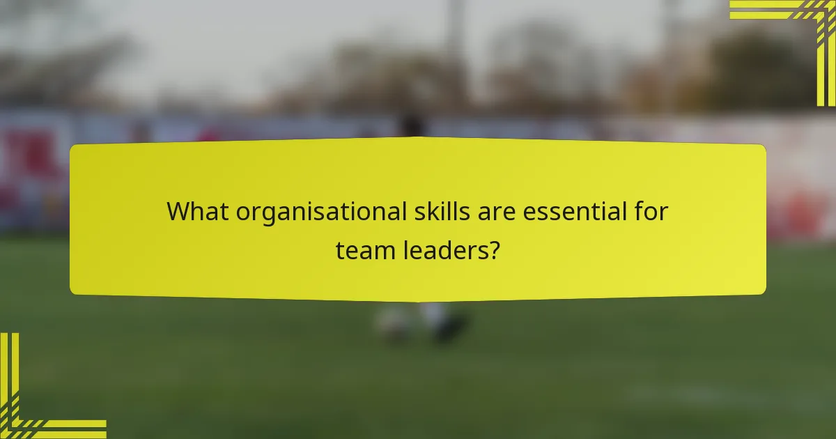 What organisational skills are essential for team leaders?